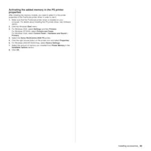 Page 86Installing accessories_85
Activating the added memory in the PS printer 
properties
After installing the memory module, you need to select it in the printer 
properties of the PostScript printer driver in order to use it.
1.Make sure that the PostScript printer driver is installed on your 
computer. For details about installing the PS printer driver, see Software 
secion .
2. Click the Windows  Start menu.
3. For Windows 2000, select  Settings and then  Printers.
For Windows XP/2003, select  Printers and...
