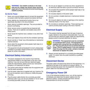 Page 1110_Safety
WARNING: The metallic surfaces in the fuser 
area are hot. Please use caution when removing 
paper jams from this area and avoid touching any 
metallic surfaces.
Do Not Do These:
• Never use a ground adapter plug to connect the equipment  to a power outlet that lacks a ground connection terminal.
• Never attempt any maintenance function that is not  specifically described in this documentation.
• Never obstruct ventilation openings. They are provided to  prevent overheating.
• Never remove...