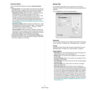 Page 113Basic Printing
17
Advanced Options
You can set advanced settings by clicking the Advanced Options 
button. 
•TrueType Options:  This option determines what the driver tells the 
printer about how to image the text  in your document. Select the 
appropriate setting according to the status of your document.
-  Download as Outline : When this option is selected, the driver 
will download any TrueType fonts that are used in your 
document not already stored (resident) on your printer. If, after 
printing a...