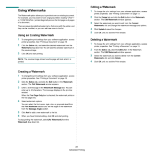 Page 118Advanced Printing
22
Using Watermarks
The Watermark option allows you to print text over an existing document. 
For example, you may want to have large gray letters reading “DRAFT” 
or “CONFIDENTIAL” printed diagonally across the first page or all pages 
of a document. 
There are several predefined watermarks that come with the printer, and 
they can be modified, or you can add new ones to the list. 
Using an Existing Watermark
1To change the print settings from your software application, access 
printer...