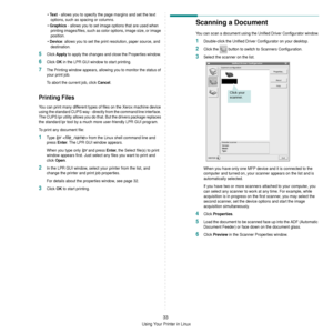 Page 129Using Your Printer in Linux
33
• Text - allows you to specify the page margins and set the text 
options, such as spacing or columns.
• 
Graphics - allows you to set image options that are used when 
printing images/files, such as co lor options, image size, or image 
position.
• 
Device: allows you to set the print resolution, paper source, and 
destination.
5Click Apply to apply the changes and close the Properties window. 
6Click OK in the LPR GUI window to start printing.
7The Printing window...