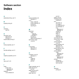 Page 13943
Software section 
Index
A
advanced printing, use 19
B
booklet printing 20
C
cancelingscan
 26
D
document, printMacintosh
 39
Windows
 13
double-sided printing
 21
E
Extras properties, set 17
F
favorites settings, use 18
G
Graphics properties, set 16
H
help, use 18, 24
I
install printer driverMacintosh
 36
Windows
 4
installing
Linux software
 28
L
Layout properties, set Windows
 15
Linux driver, install
 28
printer properties
 32
printing
 32
scanning
 33
M
Macintosh driverinstall
 36
uninstall 36...