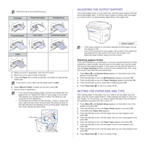 Page 3938 _Loading originals and print media
3.When you print in application, start the print menu.
4. Before you print, open printer properties.
5. Press the  Paper tab in printer properties, and select an appropriate 
paper type.  
6. Select  Manual Feeder  in paper source then, press  OK. 
7. Start printing in application.
ADJUSTING THE OUTPUT SUPPORT
The printed pages stack on the output tray, and the output support will help 
the printed pages align. To let the output support correctly align the pages 
you...