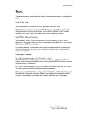 Page 15Product Overview
Xerox 4112/4127 Copier/Printer 1-7
System Administration Guide
Tools
The following tools are provided with this machine. Configurable items vary by the tools being 
used.
User Interface
The User Interface (UI) consists of the Touch Screen and the Control Panel.
The Touch Screen is located at the center of the UI. Messages required for operation and 
feature buttons are displayed on this display. You can directly touch the buttons and tabs 
displayed on the touch screen to set features or...
