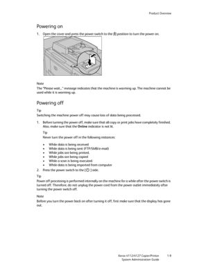 Page 17Product Overview
Xerox 4112/4127 Copier/Printer 1-9
System Administration Guide
Powering on
1. Open the cover and press the power switch to the [|] position to turn the power on.
Note
The “Please wait...” message indicates that the machine is warming up. The machine cannot be 
used while it is warming up.
Powering off
Tip
Switching the machine power off may cause loss of data being processed.
1. Before turning the power off, make sure that all copy or print jobs have completely finished. 
Also, make sure...