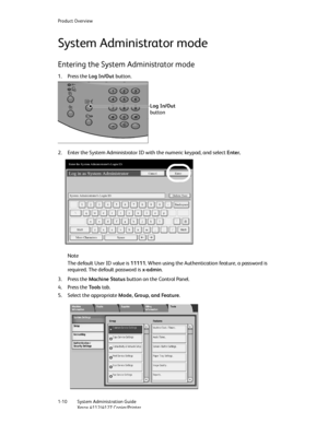 Page 18Product Overview
1-10   System Administration Guide
Xerox 4112/4127 Copier/Printer
System Administrator mode
Entering the System Administrator mode
1. Press the Log In/Out button. 
2. Enter the System Administrator ID with the numeric keypad, and select Enter. 
Note
The default User ID value is 11111. When using the Authentication feature, a password is 
required. The default password is x-admin.
3. Press the Machine Status button on the Control Panel.
4. Press the To o l s tab.
5. Select the appropriate...