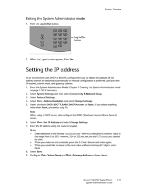 Page 19Product Overview
Xerox 4112/4127 Copier/Printer 1-11
System Administration Guide
Exiting the System Administrator mode
1. Press the Log In/Out button. 
2. When the Logout screen appears, Press Ye s.
Setting the IP address
In an environment with DHCP or BOOTP, configure the way to obtain the address. If the 
address cannot be obtained automatically or manual configuration is preferred, configure the 
IP address, subnet mask, and gateway address.
1. Enter the System Administrator Mode (Chapter 1 Entering...