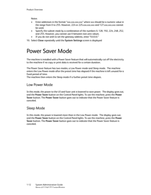 Page 20Product Overview
1-12   System Administration Guide
Xerox 4112/4127 Copier/Printer
Notes
• Enter addresses in the format “xxx.xxx.xxx.xxx” where xxx should be a numeric value in 
the range from 0 to 255. However, 224 or 225.xxx.xxx.xxx and 127.xxx.xxx.xxx cannot 
be used. 
• Specify the subnet mask by a combination of the numbers 0, 128, 192, 224, 248, 252, 
and 255. However, you cannot use 0 between non-zero values. 
• If you do not wish to set the gateway address, enter “0.0.0.0.”
10. Select Close...