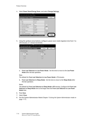 Page 22Product Overview
1-14   System Administration Guide
Xerox 4112/4127 Copier/Printer
4. Select Power Saver/Energy Saver, and select Change Settings. 
5. Using the up/down arrow buttons, configure a power saver mode migration time from 1 to 
240 minutes, in 1 minute increments.
a.From Last Selection to Low Power Mode:Set the time to move to the Low Power 
Mode after the last operation.
Note
The default for From Last Selection to Low Power Mode is 15 minutes. 
b.From Last Selection to Sleep Mode:Set the time...