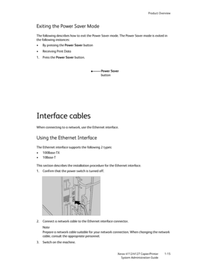 Page 23Product Overview
Xerox 4112/4127 Copier/Printer 1-15
System Administration Guide
Exiting the Power Saver Mode
The following describes how to exit the Power Saver mode. The Power Saver mode is exited in 
the following instances:
• By pressing the Power Saver button
•Receiving Print Data
1. Press the Power Saver button.
Interface cables
When connecting to a network, use the Ethernet interface.
Using the Ethernet Interface
The Ethernet interface supports the following 2 types:
•100Base-TX
•10Base-T
This...