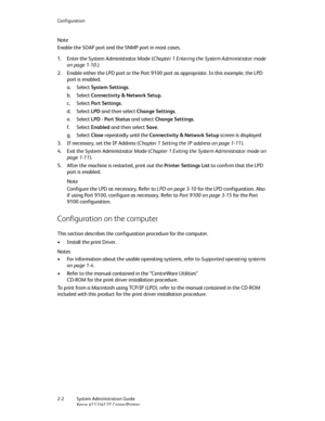 Page 28Configuration
2-2   System Administration Guide
Xerox 4112/4127 Copier/Printer
Note
Enable the SOAP port and the SNMP port in most cases.
1. Enter the System Administrator Mode (Chapter 1 Entering the System Administrator mode 
on page 1-10.)
2. Enable either the LPD port or the Port 9100 port as appropriate. In this example, the LPD 
port is enabled.
a. Select System Settings.
b. Select Connectivity & Network Setup.
c. Select Port Settings.
d. Select LPD and then select Change Settings.
e. Select LPD -...