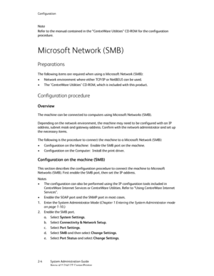 Page 30Configuration
2-4   System Administration Guide
Xerox 4112/4127 Copier/Printer
Note
Refer to the manual contained in the “CentreWare Utilities” CD-ROM for the configuration 
procedure.
Microsoft Network (SMB)
Preparations
The following items are required when using a Microsoft Network (SMB):
• Network environment where either TCP/IP or NetBEUI can be used.
• The "CentreWare Utilities" CD-ROM, which is included with this product.
Configuration procedure
Overview
The machine can be connected to...