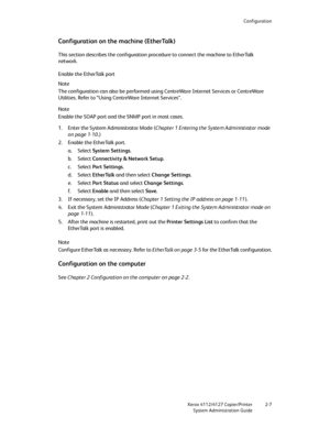 Page 33Configuration
Xerox 4112/4127 Copier/Printer 2-7
System Administration Guide
Configuration on the machine (EtherTalk)
This section describes the configuration procedure to connect the machine to EtherTalk 
network.
Enable the EtherTalk port
Note
The configuration can also be performed using CentreWare Internet Services or CentreWare 
Utilities. Refer to “Using CentreWare Internet Services”.
Note
Enable the SOAP port and the SNMP port in most cases.
1. Enter the System Administrator Mode (Chapter 1...