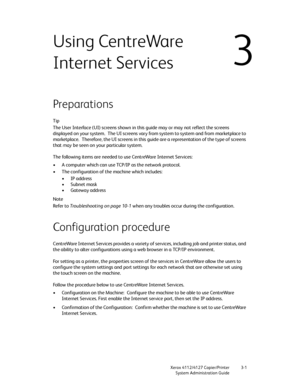 Page 35Xerox 4112/4127 Copier/Printer 3-1
System Administration Guide
3
Using CentreWare 
Internet Services
 
Preparations
Tip
The User Interface (UI) screens shown in this guide may or may not reflect the screens 
displayed on your system. The UI screens vary from system to system and from marketplace to 
marketplace. Therefore, the UI screens in this guide are a representation of the type of screens 
that may be seen on your particular system.
The following items are needed to use CentreWare Internet...