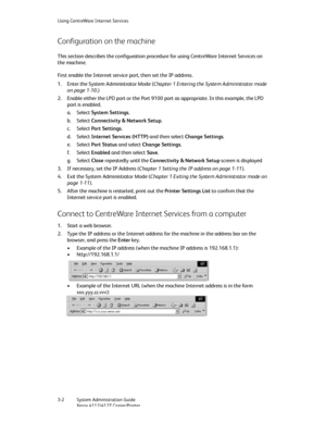 Page 36Using CentreWare Internet Services
3-2   System Administration Guide
Xerox 4112/4127 Copier/Printer
Configuration on the machine
This section describes the configuration procedure for using CentreWare Internet Services on 
the machine.
First enable the Internet service port, then set the IP address.
1. Enter the System Administrator Mode (Chapter 1 Entering the System Administrator mode 
on page 1-10.)
2. Enable either the LPD port or the Port 9100 port as appropriate. In this example, the LPD 
port is...