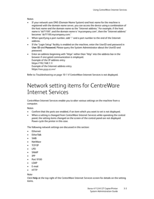 Page 37Using CentreWare Internet Services
Xerox 4112/4127 Copier/Printer 3-3
System Administration Guide
Notes
• If your network uses DNS (Domain Name System) and host name for the machine is 
registered with the domain name server, you can access the device using a combination of 
the host name and the domain name as the "Internet address." For example, if the host 
name is "dcf1100", and the domain name is "mycompany.com", then the "Internet address" 
becomes...