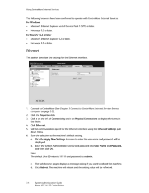 Page 38Using CentreWare Internet Services
3-4   System Administration Guide
Xerox 4112/4127 Copier/Printer
The following browsers have been confirmed to operate with CentreWare Internet Services:
For Windows
• Microsoft Internet Explorer ver.6.0 Service Pack 1 (SP1) or later.
• Netscape 7.0 or later.
For MacOS 10.2 or later
• Microsoft Internet Explorer 5.2 or later.
• Netscape 7.0 or later.
Ethernet
This section describes the settings for the Ethernet interface.
1. Connect to CentreWare (See Chapter 3 Connect...