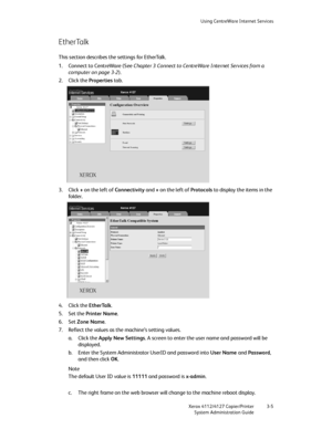 Page 39Using CentreWare Internet Services
Xerox 4112/4127 Copier/Printer 3-5
System Administration Guide
EtherTalk
This section describes the settings for EtherTalk.
1. Connect to CentreWare (See Chapter 3 Connect to CentreWare Internet Services from a 
computer on page 3-2).
2. Click the Properties tab.
3. Click + on the left of Connectivity and + on the left of Protocols to display the items in the 
fo ld er.
4. Click the EtherTalk.
5. Set the Printer Name.
6. Set Zone Name.
7. Reflect the values as the...