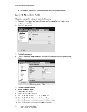 Page 40Using CentreWare Internet Services
3-6   System Administration Guide
Xerox 4112/4127 Copier/Printer
d. Click Reboot. The machine will reboot and the setting value will be reflected.
Microsoft Networking (SMB)
This section describes the settings for Microsoft Networking.
1. Connect to CentreWare (See Chapter 3 Connect to CentreWare Internet Services from a 
computer on page 3-2).
2. Click the Properties tab.
3. Click the Properties tab.
4. Click + on the left of Connectivity and + on the left of Protocols...