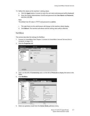 Page 41Using CentreWare Internet Services
Xerox 4112/4127 Copier/Printer 3-7
System Administration Guide
13. Reflect the values as the machine's setting values.
a. Click the Apply button. A screen to enter the user name and password will be displayed.
b. Enter the System Administrator UserID and password into User Name and Password, 
and then click OK.
Note
The default User ID value is 11111 and password is x-admin.
c. The right frame on the web browser will change to the machine reboot display.
d. Click...