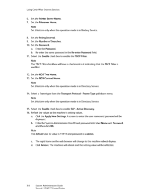 Page 42Using CentreWare Internet Services
3-8   System Administration Guide
Xerox 4112/4127 Copier/Printer
6. Set the Printer Server Name.
7. Set the Fileserver Name.
Note
Set this item only when the operation mode is in Bindery Service.
8. Set the Poling Interval.
9. Set the Number of Searches.
10. Set the Password.
a. Enter the Password.
b. Re-enter the same password in the Re-enter Password field.
11. Select the Enable check box to enable the TBCP Filter.
Note
The TBCP Filter checkbox will have a checkmark...