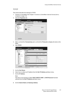 Page 43Using CentreWare Internet Services
Xerox 4112/4127 Copier/Printer 3-9
System Administration Guide
TC P / I P
This section describes the settings for TCP/IP.
1. Connect to CentreWare (See Chapter 3 Connect to CentreWare Internet Services from a 
computer on page 3-2).
2. Click the Properties tab.
3. Click + on the left of Connectivity and + on the left of Protocols to display the items in the 
fo ld er.
4. Click TC P / I P.
5. Set the Host Name.
6. Select how to obtain an IP address from the Get IP...