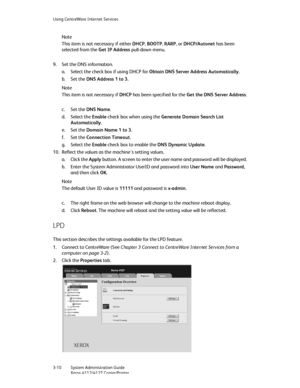 Page 44Using CentreWare Internet Services
3-10   System Administration Guide
Xerox 4112/4127 Copier/Printer
Note
This item is not necessary if either DHCP, BOOTP, RARP, or DHCP/Autonet has been 
selected from the Get IP Address pull-down menu.
9. Set the DNS information.
a. Select the check box if using DHCP for Obtain DNS Server Address Automatically.
b. Set the DNS Address 1 to 3.
Note
This item is not necessary if DHCP has been specified for the Get the DNS Server Address.
c. Set the DNS Name.
d. Select the...