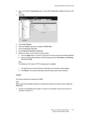 Page 45Using CentreWare Internet Services
Xerox 4112/4127 Copier/Printer 3-11
System Administration Guide
3. Click + on the left of Connectivity and + on the left of Protocols to display the items in the 
fo ld er.
4. Click LPD.
5. Set the Port Number.
6. Select the Enable check box to enable the TBCP Filter.
7. Set the Connection Time-Out.
8. Set the Maximum Number of Sessions.
9. Reflect the values as the machine’s setting values.
a. Click the Apply button. A screen to enter the user name and password will be...