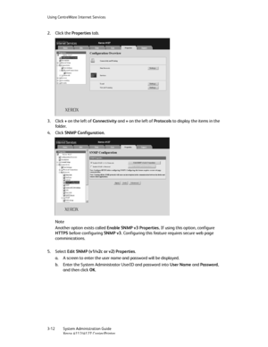 Page 46Using CentreWare Internet Services
3-12   System Administration Guide
Xerox 4112/4127 Copier/Printer
2. Click the Properties tab.
3. Click + on the left of Connectivity and + on the left of Protocols to display the items in the 
fo ld er.
4. Click SNMP Configuration.
Note
Another option exists called Enable SNMP v3 Properties. If using this option, configure 
HTTPS before configuring SNMP v3. Configuring this feature requires secure web page 
comminications.
5. Select Edit SNMP (v1/v2c or v2)...