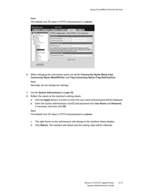 Page 47Using CentreWare Internet Services
Xerox 4112/4127 Copier/Printer 3-13
System Administration Guide
Note
The default User ID value is 11111 and password is x-admin.
6. When changing the community name, set all the Community Name (Read only), 
Community Name (Read/Write), and Tra p Community Name (Trap Notification).
Note
Normally, do not change the settings.
7. Set the System Administrator's Login ID.
8. Reflect the values as the machine’s setting values.
a. Click the Apply button. A screen to enter...