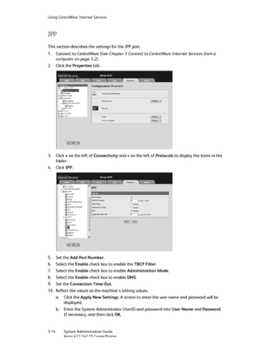 Page 48Using CentreWare Internet Services
3-14   System Administration Guide
Xerox 4112/4127 Copier/Printer
IPP
This section describes the settings for the IPP port.
1. Connect to CentreWare (See Chapter 3 Connect to CentreWare Internet Services from a 
computer on page 3-2).
2. Click the Properties tab.
3. Click + on the left of Connectivity and + on the left of Protocols to display the items in the 
fo ld er.
4. Click IPP.
5. Set the Add Port Number.
6. Select the Enable check box to enable the TBCP Filter....