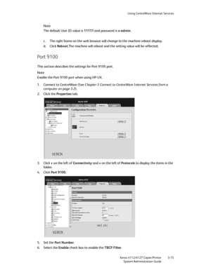 Page 49Using CentreWare Internet Services
Xerox 4112/4127 Copier/Printer 3-15
System Administration Guide
Note
The default User ID value is 11111 and password is x-admin.
c. The right frame on the web browser will change to the machine reboot display.
d. Click Reboot.The machine will reboot and the setting value will be reflected.
Port 9100
This section describes the settings for Port 9100 port.
Note
Enable the Port 9100 port when using HP-UX.
1. Connect to CentreWare (See Chapter 3 Connect to CentreWare...