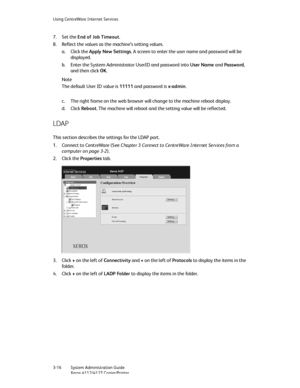 Page 50Using CentreWare Internet Services
3-16   System Administration Guide
Xerox 4112/4127 Copier/Printer
7. Set the End of Job Timeout.
8. Reflect the values as the machine’s setting values.
a. Click the Apply New Settings. A screen to enter the user name and password will be 
displayed.
b. Enter the System Administrator UserID and password into User Name and Password, 
and then click OK. 
Note
The default User ID value is 11111 and password is x-admin.
c. The right frame on the web browser will change to...