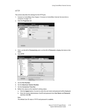 Page 53Using CentreWare Internet Services
Xerox 4112/4127 Copier/Printer 3-19
System Administration Guide
HTTP
This section describes the settings for the HTTP port.
1. Connect to CentreWare (See Chapter 3 Connect to CentreWare Internet Services from a 
computer on page 3-2).
2. Click the Properties tab.
3. Click + on the left of Connectivity and + on the left of Protocols to display the items in the 
fo ld er.
4. Click HTTP.
5. Set the Port Number.
6. Set the Maximum Session Number.
7. Set the Connection...