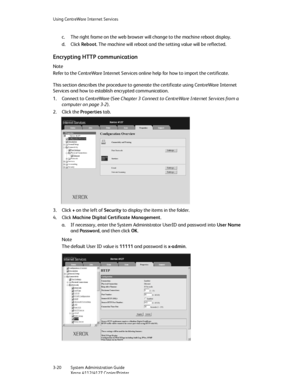 Page 54Using CentreWare Internet Services
3-20   System Administration Guide
Xerox 4112/4127 Copier/Printer
c. The right frame on the web browser will change to the machine reboot display.
d. Click Reboot. The machine will reboot and the setting value will be reflected.
Encrypting HTTP communication
Note
Refer to the CentreWare Internet Services online help for how to import the certificate.
This section describes the procedure to generate the certificate using CentreWare Internet 
Services and how to establish...