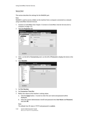 Page 56Using CentreWare Internet Services
3-22   System Administration Guide
Xerox 4112/4127 Copier/Printer
WebDAV
This section describes the settings for the WebDAV port.
Note
WebDAV is used to access a folder on the machine from a computer connected to a network 
using CentreWare Internet Services.
1. Connect to CentreWare (See Chapter 3 Connect to CentreWare Internet Services from a 
computer on page 3-2).
2. Click the Properties tab.
3. Click + on the left of Connectivity and + on the left of Protocols to...