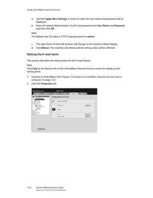 Page 58Using CentreWare Internet Services
3-24   System Administration Guide
Xerox 4112/4127 Copier/Printer
a. Click the Apply New Settings. A screen to enter the user name and password will be 
displayed.
b. Enter the System Administrator UserID and password into User Name and Password, 
and then click OK.
Note
The default User ID value is 11111 and password is x-admin.
c. The right frame on the web browser will change to the machine reboot display.
d. Click Reboot. The machine will reboot and the setting...