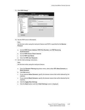 Page 61Using CentreWare Internet Services
Xerox 4112/4127 Copier/Printer 3-27
System Administration Guide
15. Click POP3 Setup.
16. Set the POP3 server information.
Note
Set this item when using the mail print feature and POP3 is specified for the Receive 
Protocol.
a. Set the POP3 Server Address, POP3 Port Number, and POP Receiving 
Authentication.
b. Set the POP3 Server Check Interval.
c. Set the POP User Name.
d. Enter the POP User Password.
17. Set the mail exchange restrictions.
Note
Set this item when...