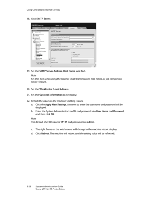 Page 62Using CentreWare Internet Services
3-28   System Administration Guide
Xerox 4112/4127 Copier/Printer
18. Click SMTP Server.
19. Set the SMTP Server Address, Host Name and Port.
Note
Set this item when using the scanner (mail transmission), mail notice, or job completion 
notice feature.
20. Set the WorkCentre E-mail Address.
21. Set the Optional Information as necessary.
22. Reflect the values as the machine's setting values.
a. Click the Apply New Settings. A screen to enter the user name and...