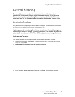 Page 63Using CentreWare Internet Services
Xerox 4112/4127 Copier/Printer 3-29
System Administration Guide
Network Scanning
The scanned document is stored on the machine’s hard drive and then transmitted 
automatically to a networked computer (server), using a Job Template. You can access the 
Network Scanning feature by the selecting Network Scanning button from the All Services 
screen. A list of all the Job Templates created are displayed on the Network Scanning screen.
Creating Job Templates
The job template...