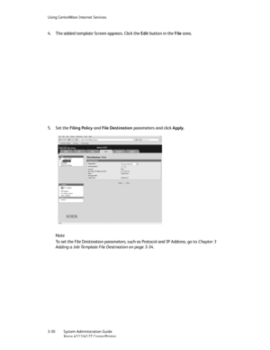 Page 64Using CentreWare Internet Services
3-30   System Administration Guide
Xerox 4112/4127 Copier/Printer
4. The added template Screen appears. Click the Edit button in the File area.
5. Set the Filing Policy and File Destination parameters and click Apply.
Note
To set the File Destination parameters, such as Protocol and IP Address, go to Chapter 3 
Adding a Job Template File Destination on page 3-34.
Downloaded From ManualsPrinter.com Manuals 