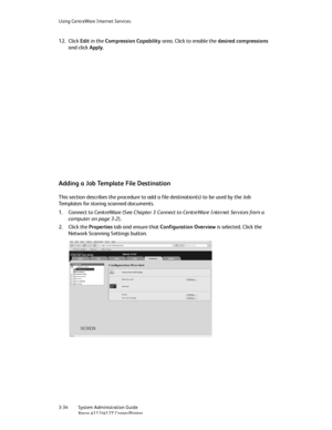 Page 68Using CentreWare Internet Services
3-34   System Administration Guide
Xerox 4112/4127 Copier/Printer
12. Click Edit in the Compression Capability area. Click to enable the desired compressions 
and click Apply.
Adding a Job Template File Destination
This section describes the procedure to add a file destination(s) to be used by the Job 
Templates for storing scanned documents.
1. Connect to CentreWare (See Chapter 3 Connect to CentreWare Internet Services from a 
computer on page 3-2).
2. Click the...