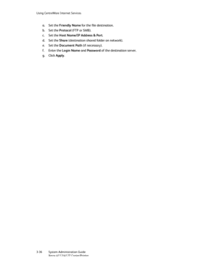 Page 70Using CentreWare Internet Services
3-36   System Administration Guide
Xerox 4112/4127 Copier/Printer
a. Set the Friendly Name for the file destination.
b. Set the Protocol (FTP or SMB).
c. Set the Host Name/IP Address & Port.
d. Set the Share (destination shared folder on network).
e. Set the Document Path (if necessary).
f. Enter the Login Name and Password of the destination server.
g. Click Apply.
Downloaded From ManualsPrinter.com Manuals 