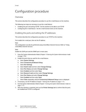 Page 74E-mail
4-4   System Administration Guide
Xerox 4112/4127 Copier/Printer
Configuration procedure
Overview
This section describes the configuration procedure to use the e-mail feature on the machine.
The following two steps are necessary to use the e-mail feature:
• Enabling the port and setting TCP/IP: Set the machine to be able to use TCP/IP
• Configuring the e-mail feature: Set the e-mail function items on the machine.
Enabling the ports and setting the IP addresses
This section describes the...