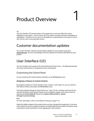 Page 9Xerox 4112/4127 Copier/Printer 1-1
System Administration Guide
1Product Overview
Tip
The User Interface (UI) screens shown in this guide may or may not reflect the screens 
displayed on your system. The UI screens vary from system to system and from marketplace to 
marketplace. Therefore, the UI screens in this guide are a representation of the type of screens 
that may be seen on your particular system.
Customer documentation updates
You can get the latest customer documentation updates for your product...