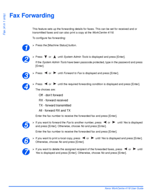 Page 102Page 5-14 Xerox WorkCentre 4118 User Guide
Fax (4 in 1 only)
Fax Forwarding
This feature sets up the forwarding details for faxes. This can be set for received and or 
transmitted faxes and can also print a copy at the WorkCentre 4118.
To configure fax forwarding:
¾Press the [Machine Status] button.
¾Press  or   until System Admin Tools is displayed and press [Enter].
If the System Admin Tools have been passcode protected, type in the password and press 
[Enter].
¾Press  or   until Forward to Fax is...