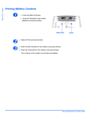 Page 106Page 5-18 Xerox WorkCentre 4118 User Guide
Fax (4 in 1 only)
Printing Mailbox Contents
¾Select [Print] and press [Enter]
¾Enter the Box Number for the mailbox and press [Enter].
¾Enter the Passcode for the mailbox and press [Enter].
The contents of the mailbox are printed and deleted.
1¾Press the [Menu/Exit] key.
¾Using the Navigation Keys select 
[Mailbox] and press [Enter].
EnterMenu/Exit
2
3
Downloaded From ManualsPrinter.com Manuals 