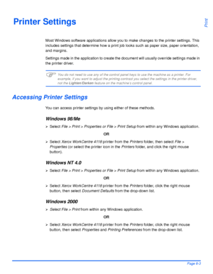 Page 119Xerox WorkCentre 4118 User GuidePage 6-3
PrintPrinter Settings
Most Windows software applications allow you to make changes to the printer settings. This 
includes settings that determine how a print job looks such as paper size, paper orientation, 
and margins.
Settings made in the application to create the document will usually override settings made in 
the printer driver.
)You do not need to use any of the control panel keys to use the machine as a printer. For 
example, if you want to adjust the...