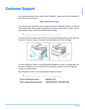 Page 13Xerox WorkCentre 4118 User GuidePage 1-5
Welcome
Customer Support
If you need assistance during or after product installation, please visit the Xerox website for 
online solutions and support:
http://www.xerox.com
If you require further assistance, call our experts at the Xerox Welcome Center, or contact your 
local representative. When telephoning please provide the machine serial number. Use the 
space below to make a note of the machine serial number:
# ____________________________________________
To...