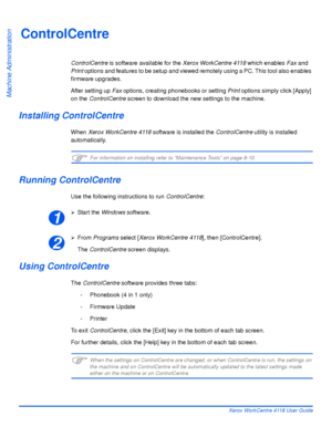 Page 140Page 8-4 Xerox WorkCentre 4118 User Guide
Machine Administration
ControlCentre
ControlCentre is software available for the Xerox WorkCentre 4118 which enables Fax and 
Print options and features to be setup and viewed remotely using a PC. This tool also enables 
firmware upgrades.
After setting up Fax options, creating phonebooks or setting Print options simply click [Apply] 
on the ControlCentre screen to download the new settings to the machine.
Installing ControlCentre
When Xerox WorkCentre 4118...